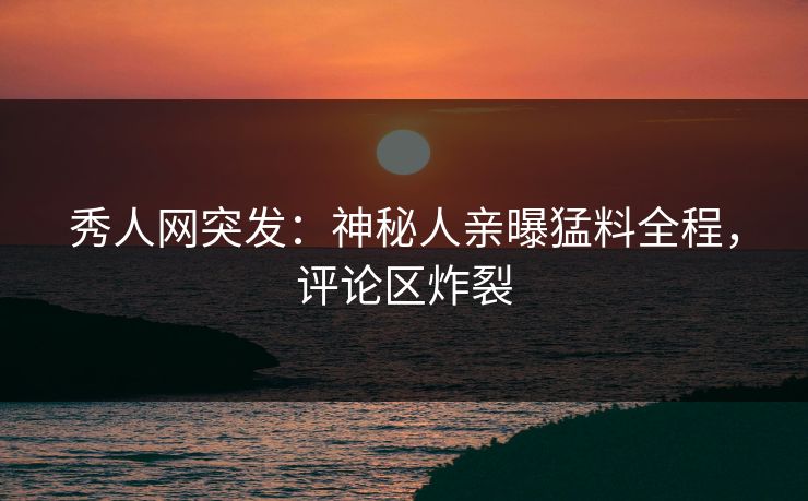秀人网突发：神秘人亲曝猛料全程，评论区炸裂