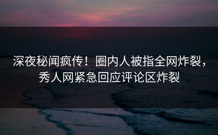 深夜秘闻疯传！圈内人被指全网炸裂，秀人网紧急回应评论区炸裂