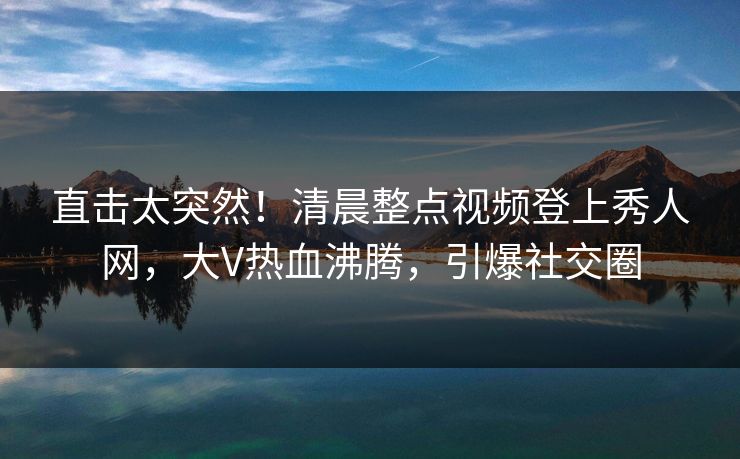 直击太突然！清晨整点视频登上秀人网，大V热血沸腾，引爆社交圈