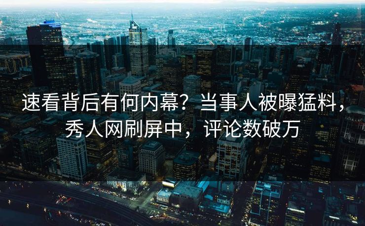速看背后有何内幕？当事人被曝猛料，秀人网刷屏中，评论数破万