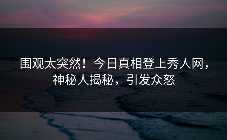 围观太突然！今日真相登上秀人网，神秘人揭秘，引发众怒
