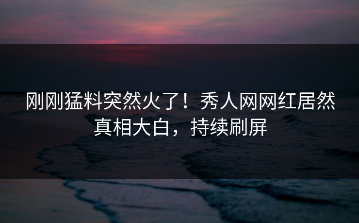刚刚猛料突然火了！秀人网网红居然真相大白，持续刷屏