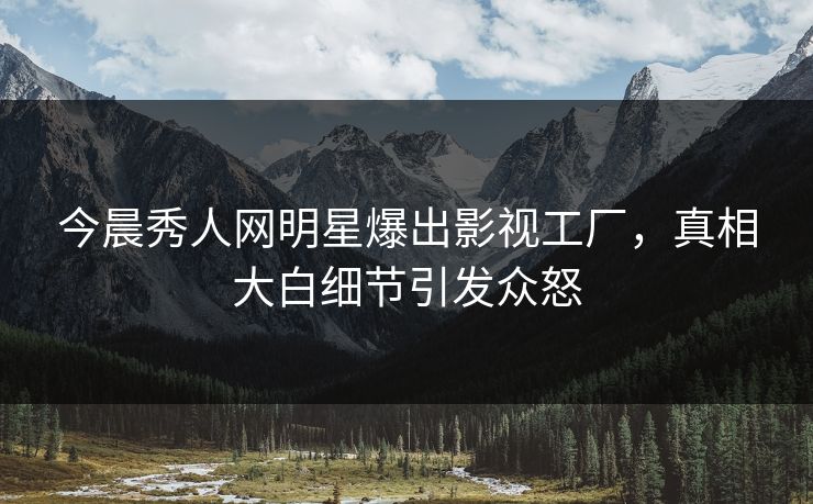今晨秀人网明星爆出影视工厂，真相大白细节引发众怒