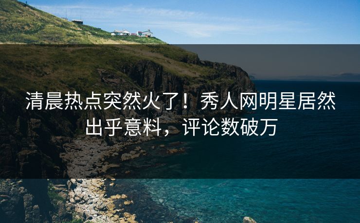 清晨热点突然火了！秀人网明星居然出乎意料，评论数破万