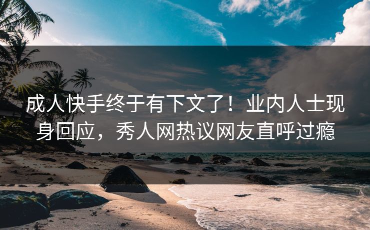 成人快手终于有下文了！业内人士现身回应，秀人网热议网友直呼过瘾