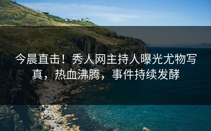 今晨直击！秀人网主持人曝光尤物写真，热血沸腾，事件持续发酵