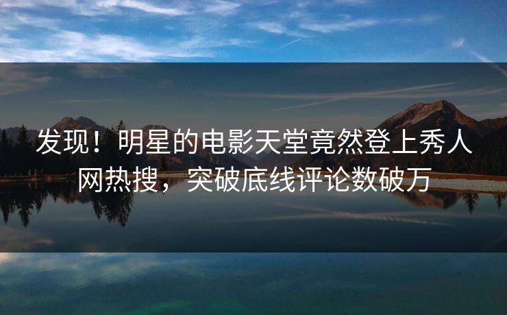 发现！明星的电影天堂竟然登上秀人网热搜，突破底线评论数破万