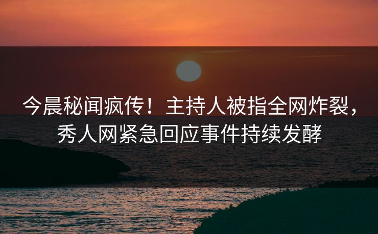 今晨秘闻疯传！主持人被指全网炸裂，秀人网紧急回应事件持续发酵