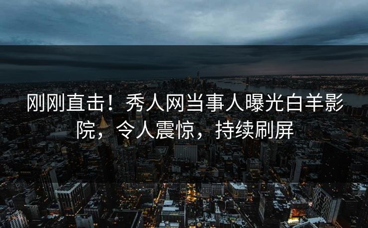 刚刚直击！秀人网当事人曝光白羊影院，令人震惊，持续刷屏