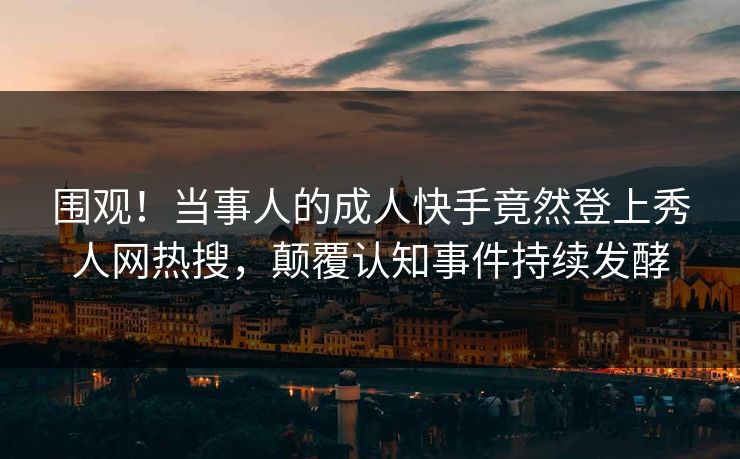 围观！当事人的成人快手竟然登上秀人网热搜，颠覆认知事件持续发酵