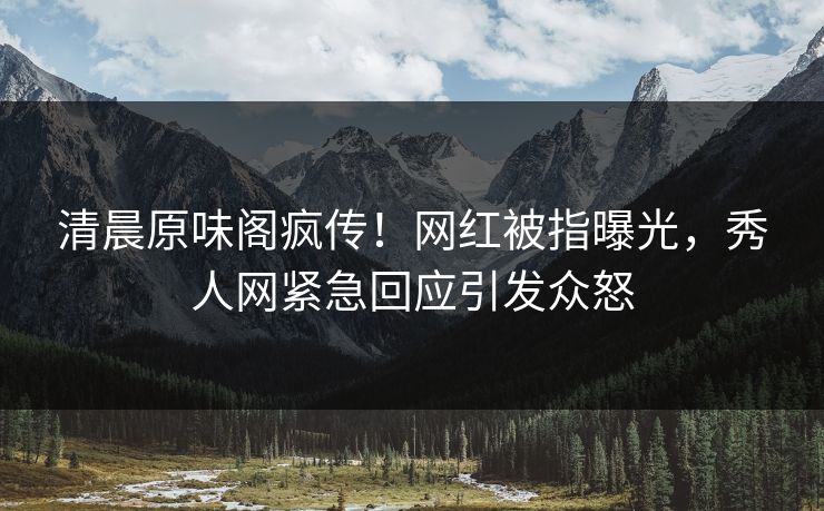 清晨原味阁疯传！网红被指曝光，秀人网紧急回应引发众怒