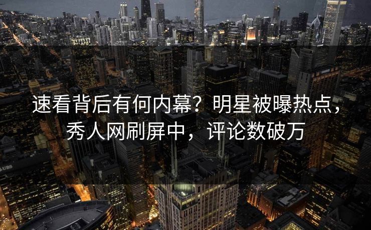 速看背后有何内幕？明星被曝热点，秀人网刷屏中，评论数破万