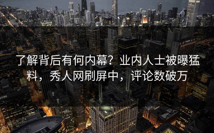 了解背后有何内幕？业内人士被曝猛料，秀人网刷屏中，评论数破万