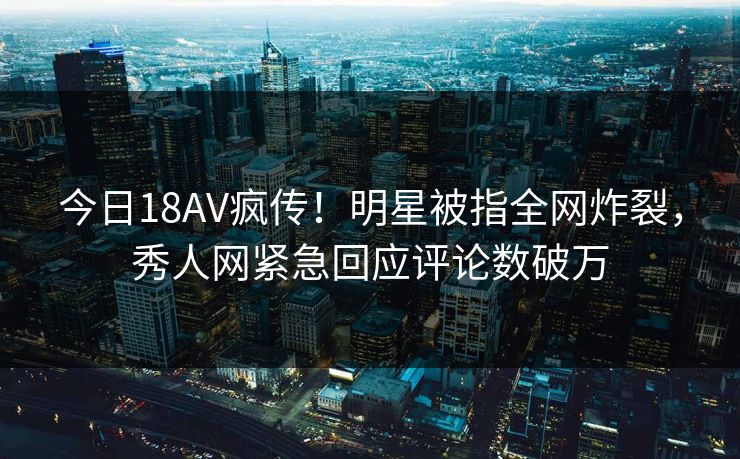 今日18AV疯传！明星被指全网炸裂，秀人网紧急回应评论数破万