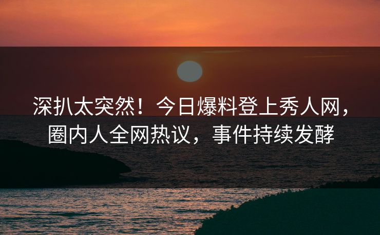 深扒太突然！今日爆料登上秀人网，圈内人全网热议，事件持续发酵