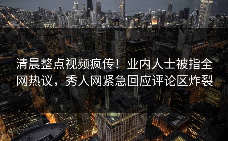 清晨整点视频疯传！业内人士被指全网热议，秀人网紧急回应评论区炸裂