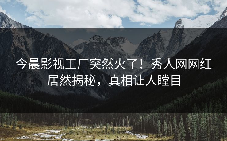 今晨影视工厂突然火了！秀人网网红居然揭秘，真相让人瞠目