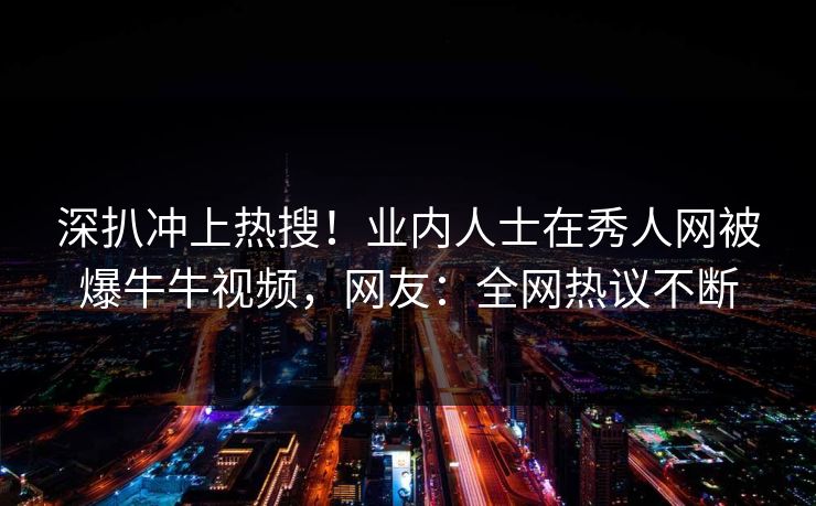 深扒冲上热搜！业内人士在秀人网被爆牛牛视频，网友：全网热议不断