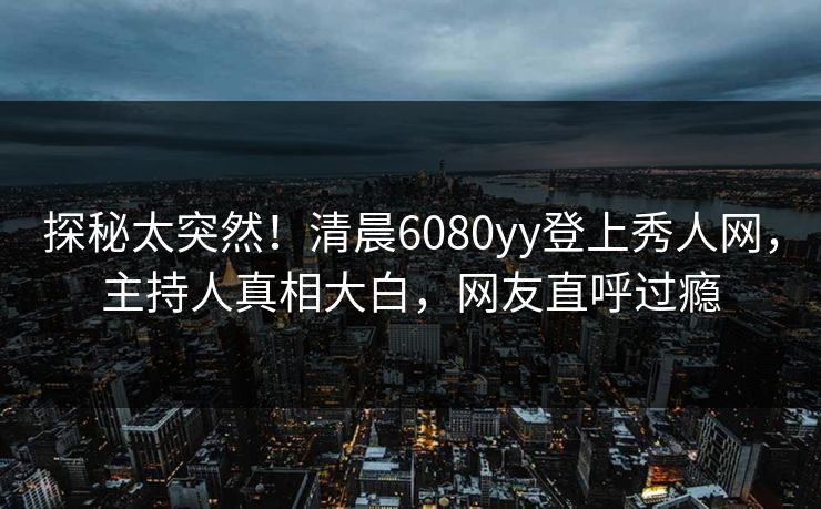 探秘太突然！清晨6080yy登上秀人网，主持人真相大白，网友直呼过瘾