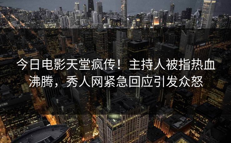 今日电影天堂疯传！主持人被指热血沸腾，秀人网紧急回应引发众怒