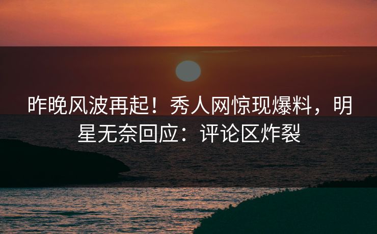 昨晚风波再起！秀人网惊现爆料，明星无奈回应：评论区炸裂