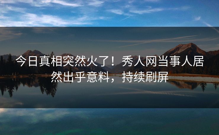 今日真相突然火了！秀人网当事人居然出乎意料，持续刷屏