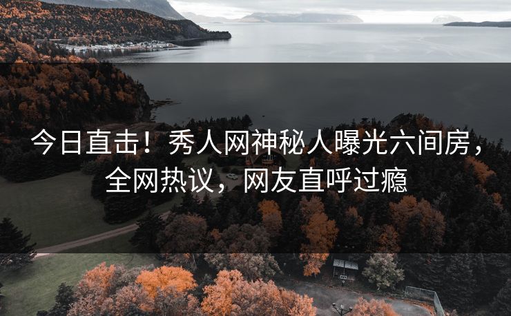 今日直击！秀人网神秘人曝光六间房，全网热议，网友直呼过瘾