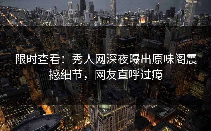 限时查看：秀人网深夜曝出原味阁震撼细节，网友直呼过瘾