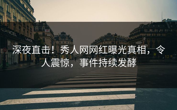 深夜直击!秀人网网红曝光真相,令人震惊,事件持续发酵
