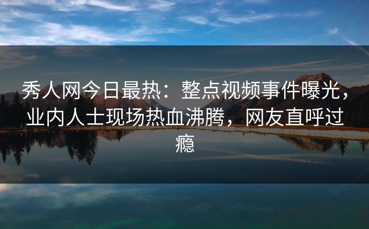 秀人网今日最热:整点视频事件曝光,业内人士现场热血沸腾,网友直呼过瘾