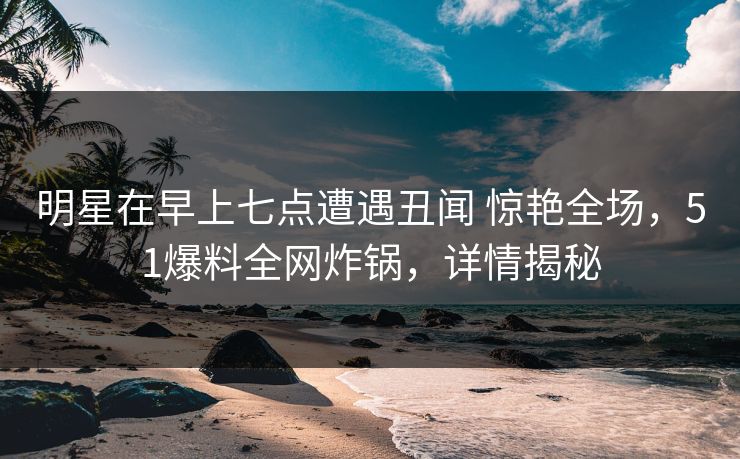 明星在早上七点遭遇丑闻 惊艳全场，51爆料全网炸锅，详情揭秘
