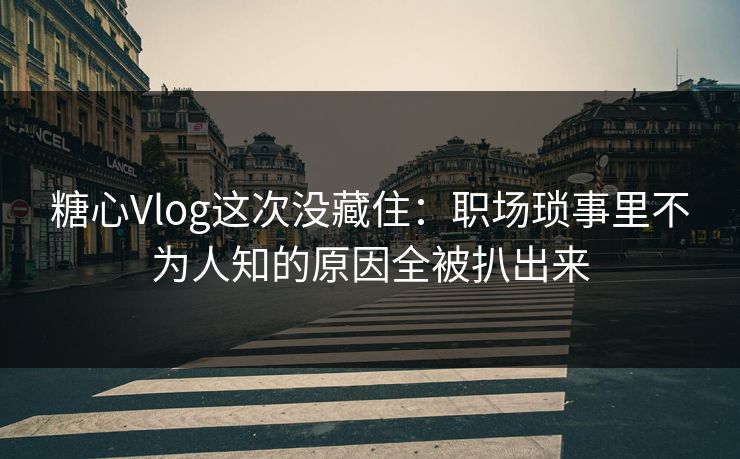 糖心Vlog这次没藏住：职场琐事里不为人知的原因全被扒出来