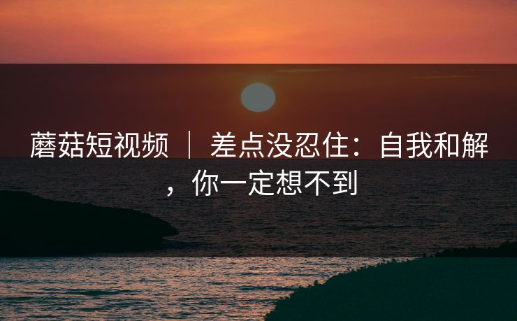 蘑菇短视频 ｜ 差点没忍住：自我和解，你一定想不到