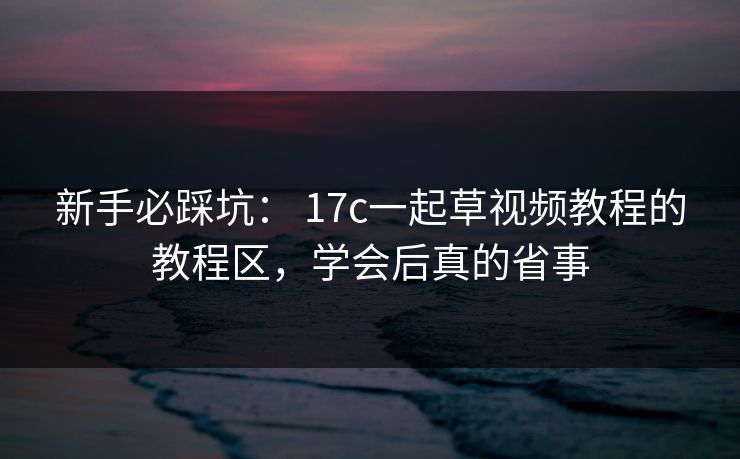 新手必踩坑： 17c一起草视频教程的教程区，学会后真的省事