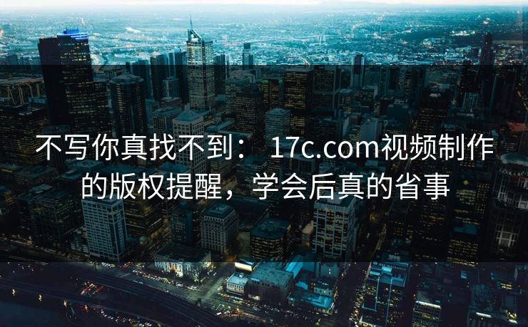 不写你真找不到： 17c.com视频制作的版权提醒，学会后真的省事