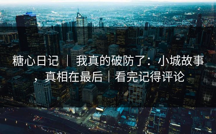 糖心日记 ｜ 我真的破防了：小城故事，真相在最后｜看完记得评论