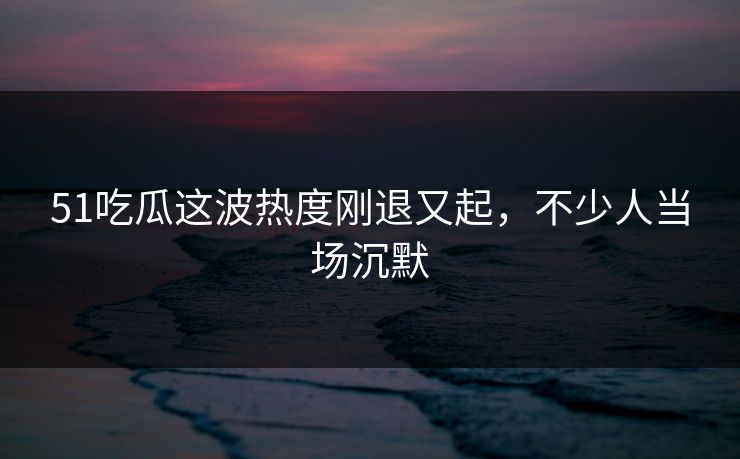 51吃瓜这波热度刚退又起，不少人当场沉默