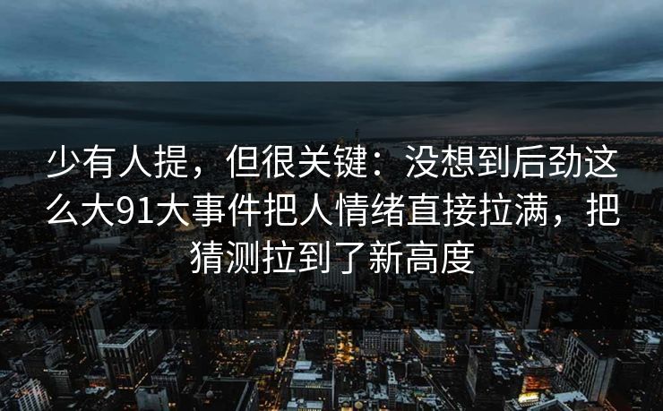 少有人提，但很关键：没想到后劲这么大91大事件把人情绪直接拉满，把猜测拉到了新高度