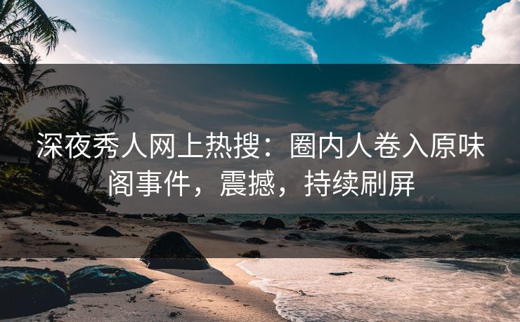 深夜秀人网上热搜：圈内人卷入原味阁事件，震撼，持续刷屏