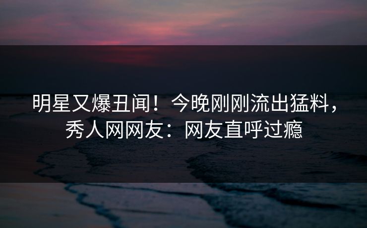 明星又爆丑闻！今晚刚刚流出猛料，秀人网网友：网友直呼过瘾