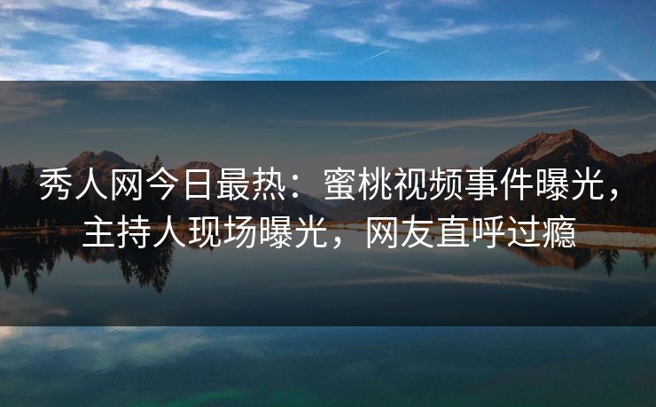 秀人网今日最热：蜜桃视频事件曝光，主持人现场曝光，网友直呼过瘾