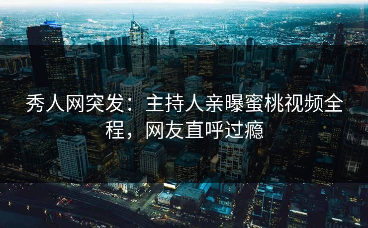 秀人网突发：主持人亲曝蜜桃视频全程，网友直呼过瘾