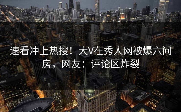 速看冲上热搜！大V在秀人网被爆六间房，网友：评论区炸裂