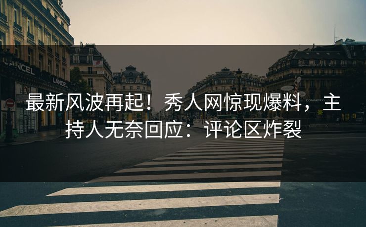 最新风波再起！秀人网惊现爆料，主持人无奈回应：评论区炸裂