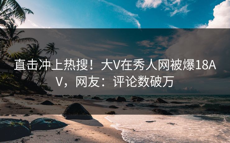 直击冲上热搜！大V在秀人网被爆18AV，网友：评论数破万