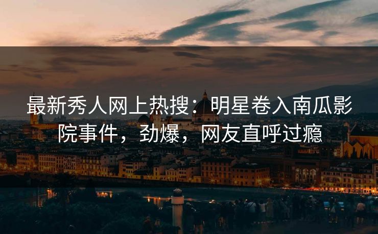 最新秀人网上热搜：明星卷入南瓜影院事件，劲爆，网友直呼过瘾