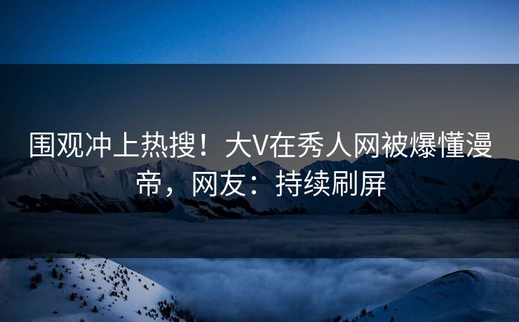 围观冲上热搜！大V在秀人网被爆懂漫帝，网友：持续刷屏
