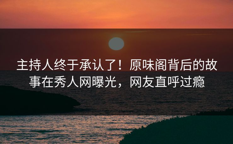 主持人终于承认了！原味阁背后的故事在秀人网曝光，网友直呼过瘾