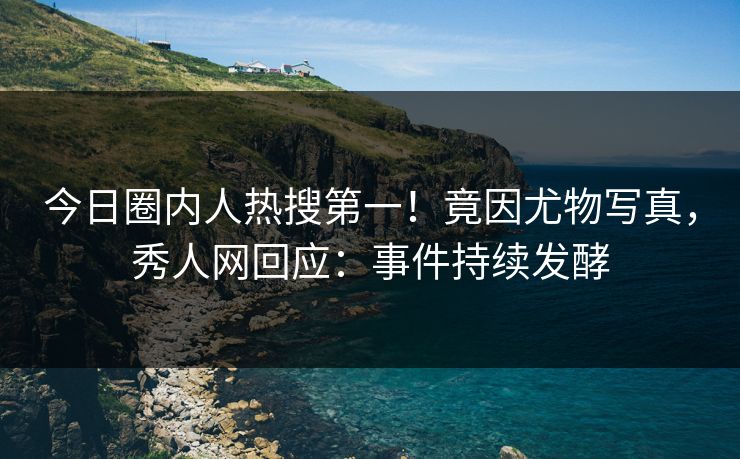 今日圈内人热搜第一！竟因尤物写真，秀人网回应：事件持续发酵
