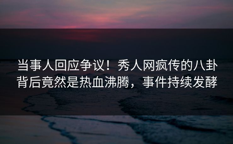当事人回应争议！秀人网疯传的八卦背后竟然是热血沸腾，事件持续发酵
